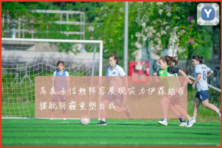 乌度卡信赖阵容展现实力伊森能否摆脱阴霾重塑自我