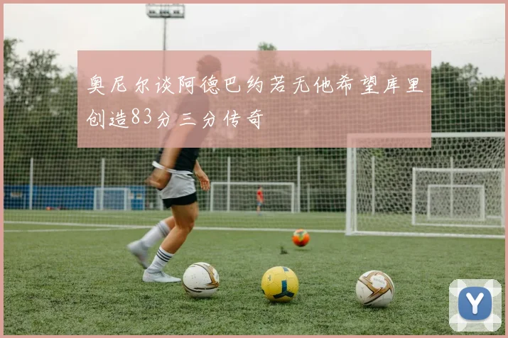 奥尼尔谈阿德巴约若无他希望库里创造83分三分传奇