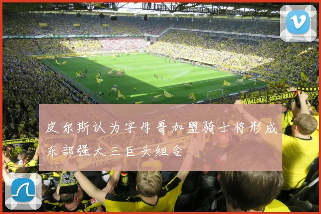 皮尔斯认为字母哥加盟骑士将形成东部强大三巨头组合