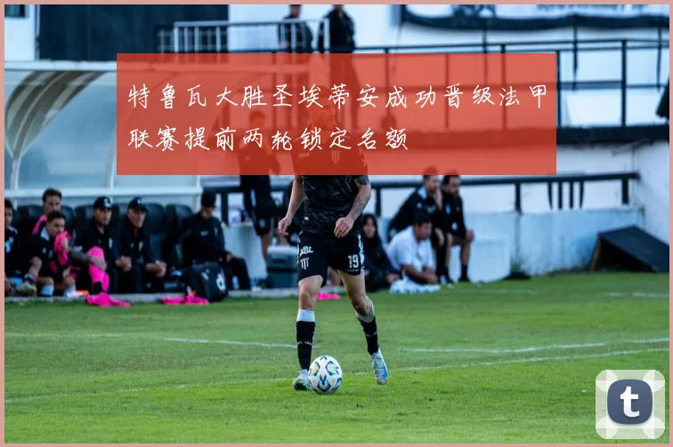 特鲁瓦大胜圣埃蒂安成功晋级法甲联赛提前两轮锁定名额