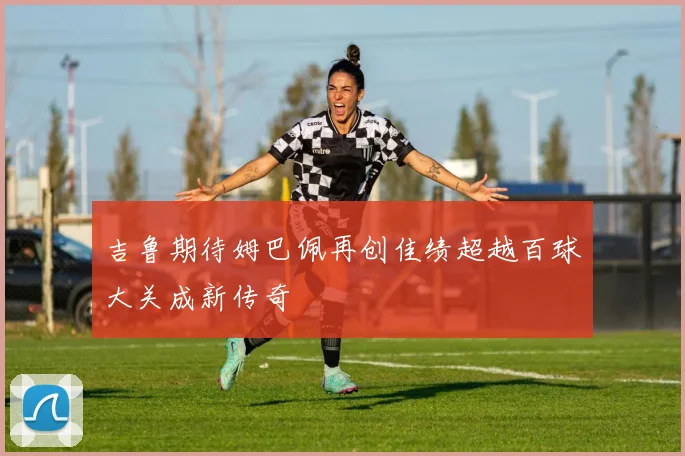吉鲁期待姆巴佩再创佳绩超越百球大关成新传奇