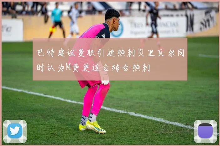 巴特建议曼联引进热刺贝里瓦尔同时认为M费更适合转会热刺
