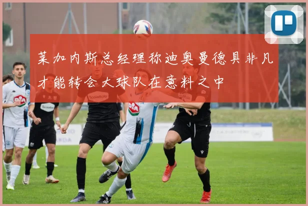 莱加内斯总经理称迪奥曼德具非凡才能转会大球队在意料之中