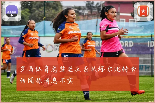 罗马体育总监坚决否认塔尔比转会传闻称消息不实
