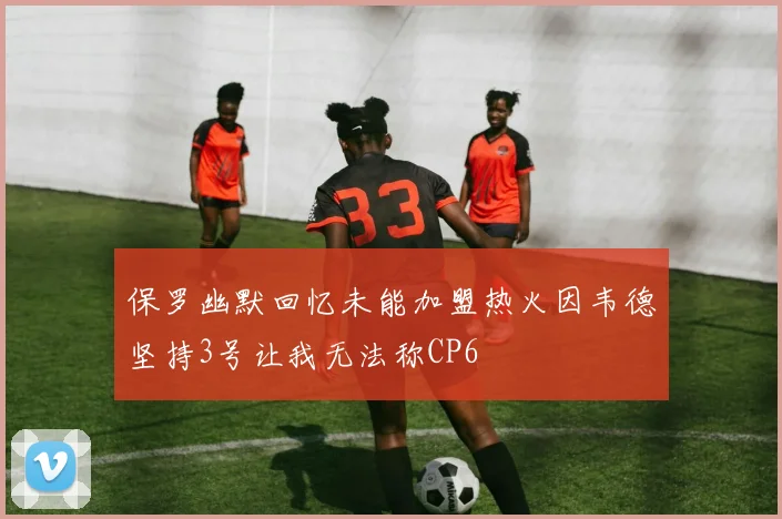 保罗幽默回忆未能加盟热火因韦德坚持3号让我无法称CP6