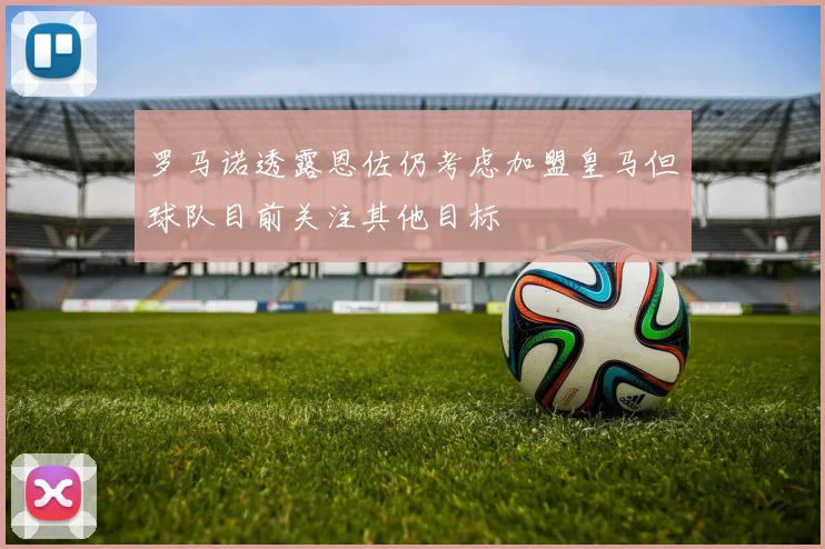 罗马诺透露恩佐仍考虑加盟皇马但球队目前关注其他目标