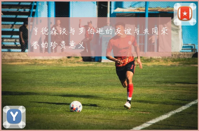 亨德森谈与罗伯逊的友谊与共同荣誉的珍贵意义