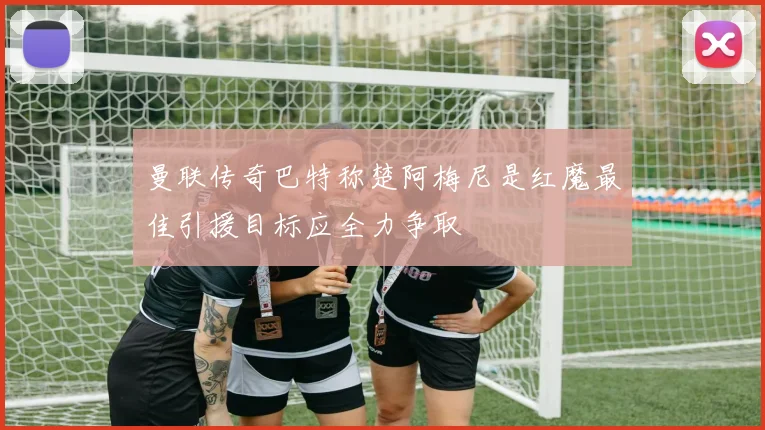 曼联传奇巴特称楚阿梅尼是红魔最佳引援目标应全力争取