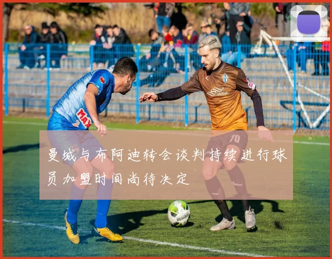 曼城与布阿迪转会谈判持续进行球员加盟时间尚待决定