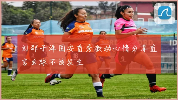 刘邵子洋国安首秀激动心情分享直言丢球不该发生