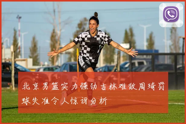 北京男篮实力强劲吉林难敌周琦罚球失准令人惊讶分析