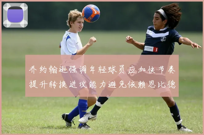 乔约翰逊强调年轻球员应加快节奏提升转换进攻能力避免依赖恩比德阵地战