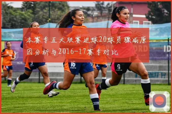 本赛季五大联赛进球20球员骤减原因分析与2016-17赛季对比