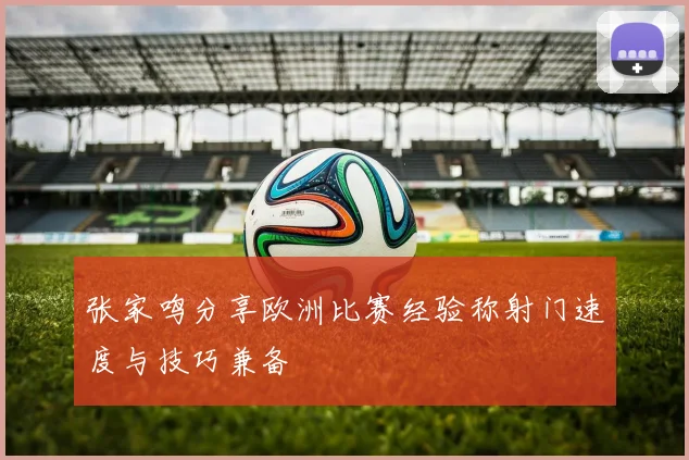 张家鸣分享欧洲比赛经验称射门速度与技巧兼备