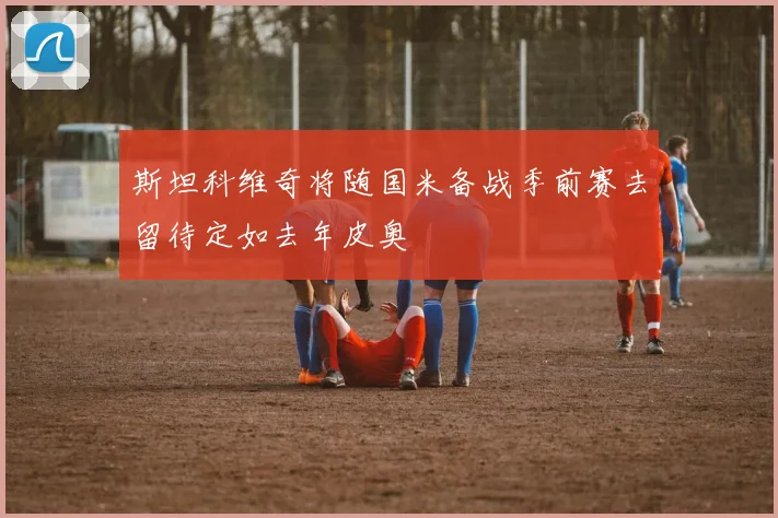 斯坦科维奇将随国米备战季前赛去留待定如去年皮奥