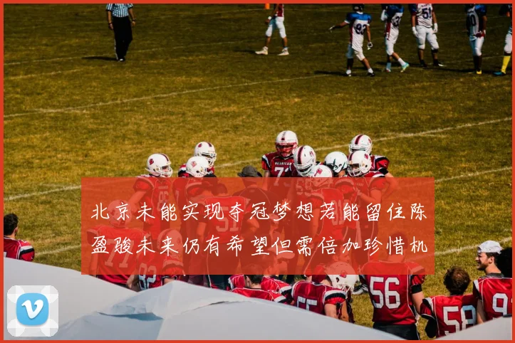 北京未能实现夺冠梦想若能留住陈盈骏未来仍有希望但需倍加珍惜机会