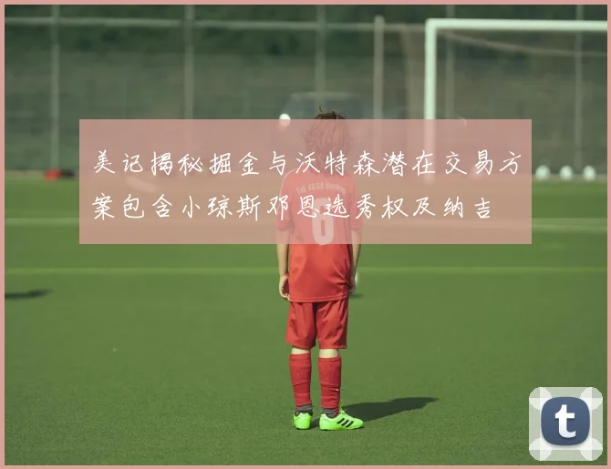 美记揭秘掘金与沃特森潜在交易方案包含小琼斯邓恩选秀权及纳吉