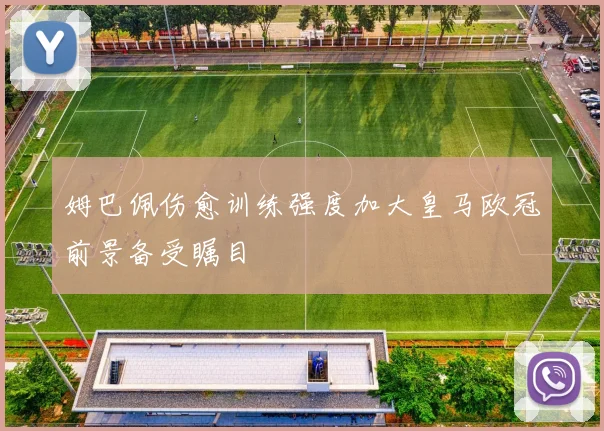 姆巴佩伤愈训练强度加大皇马欧冠前景备受瞩目