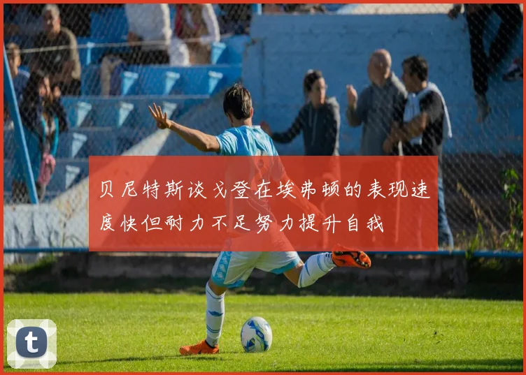 贝尼特斯谈戈登在埃弗顿的表现速度快但耐力不足努力提升自我