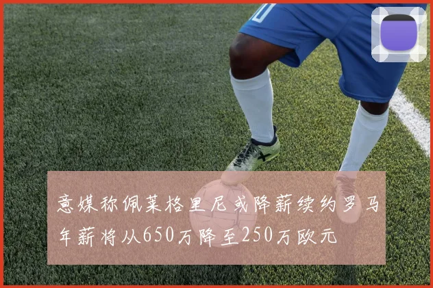 意媒称佩莱格里尼或降薪续约罗马年薪将从650万降至250万欧元