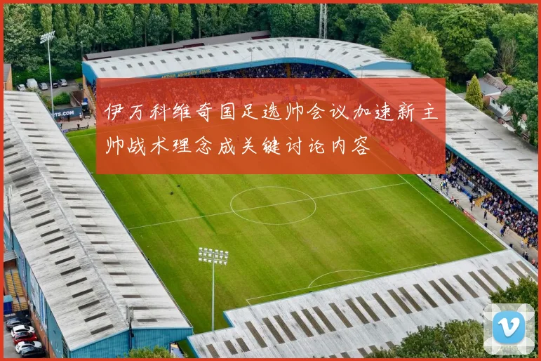 伊万科维奇国足选帅会议加速新主帅战术理念成关键讨论内容