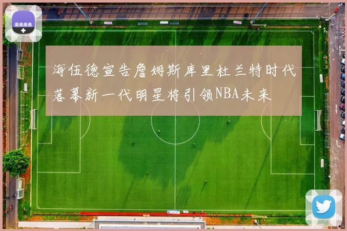 海伍德宣告詹姆斯库里杜兰特时代落幕新一代明星将引领NBA未来